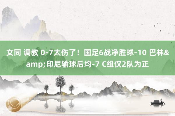 女同 调教 0-7太伤了！国足6战净胜球-10 巴林&印尼输球后均-7 C组仅2队为正