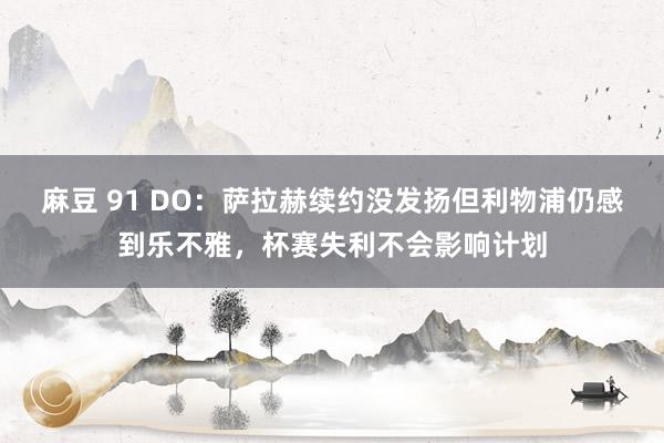 麻豆 91 DO：萨拉赫续约没发扬但利物浦仍感到乐不雅，杯赛失利不会影响计划