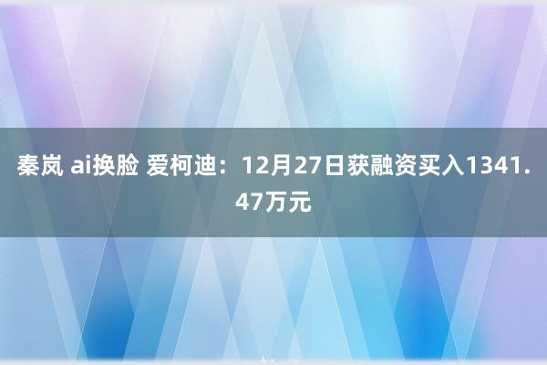 秦岚 ai换脸 爱柯迪：12月27日获融资买入1341.47万元