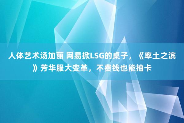 人体艺术汤加丽 网易掀LSG的桌子，《率土之滨》芳华服大变革，不费钱也能抽卡