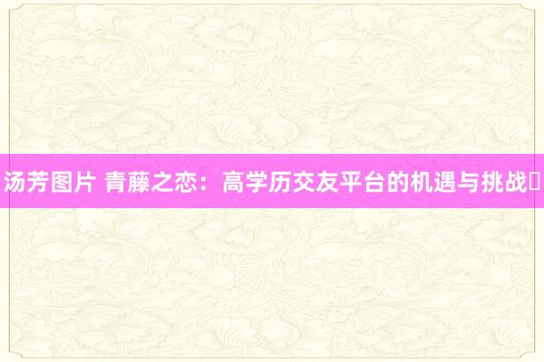 汤芳图片 青藤之恋：高学历交友平台的机遇与挑战​