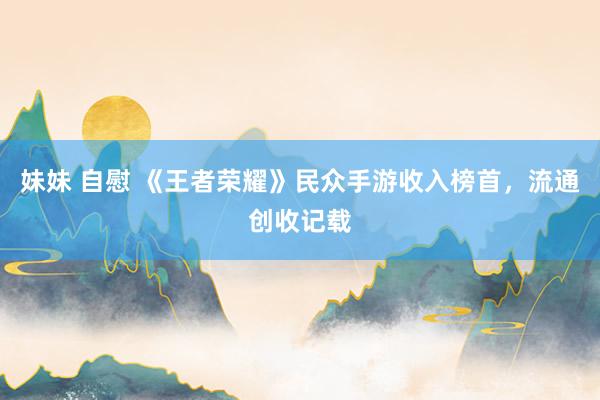 妹妹 自慰 《王者荣耀》民众手游收入榜首，流通创收记载