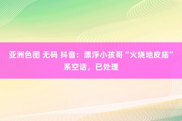 亚洲色图 无码 抖音：漂浮小孩哥“火烧地皮庙”系空话，已处理