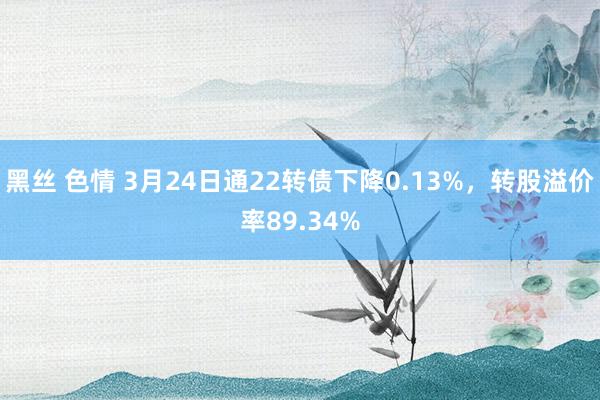 黑丝 色情 3月24日通22转债下降0.13%，转股溢价率89.34%