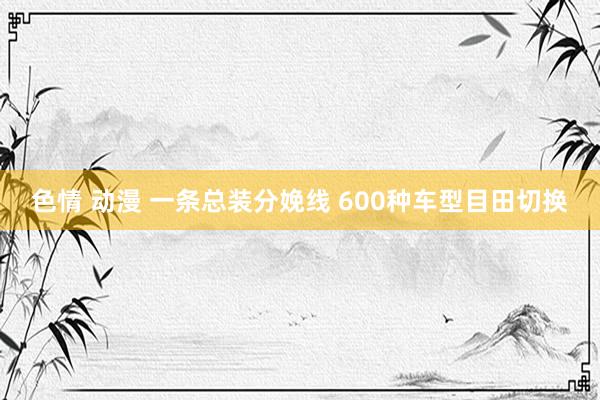 色情 动漫 一条总装分娩线 600种车型目田切换