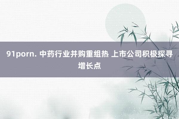 91porn. 中药行业并购重组热 上市公司积极探寻增长点