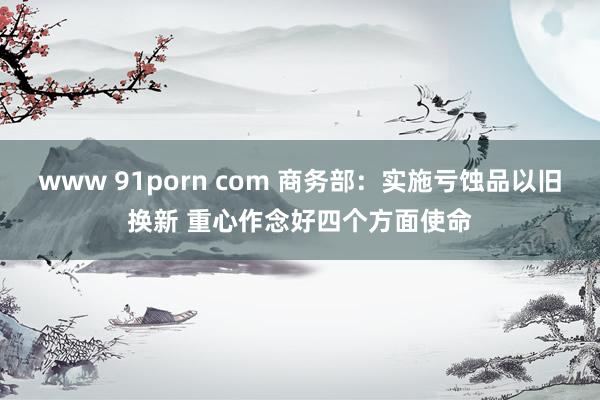 www 91porn com 商务部：实施亏蚀品以旧换新 重心作念好四个方面使命