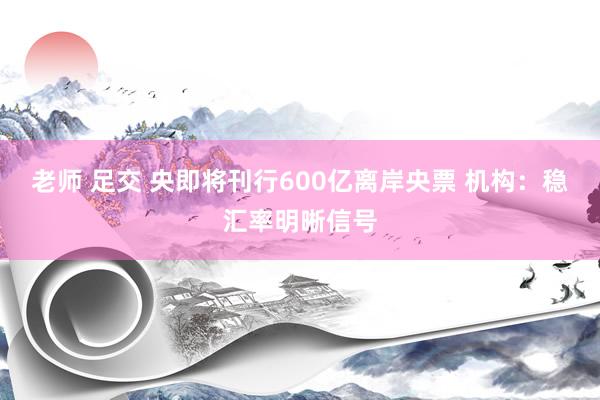 老师 足交 央即将刊行600亿离岸央票 机构：稳汇率明晰信号