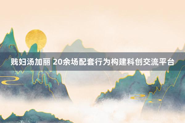 贱妇汤加丽 20余场配套行为构建科创交流平台
