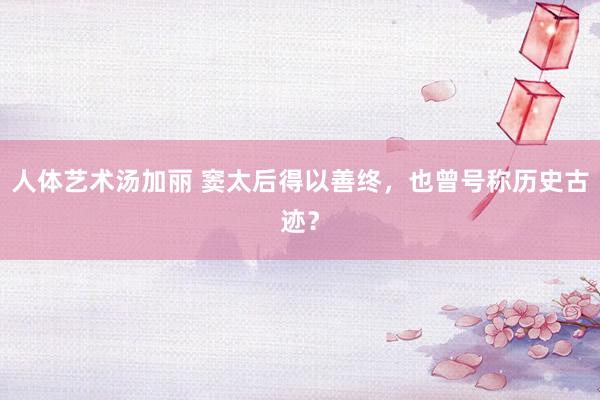 人体艺术汤加丽 窦太后得以善终，也曾号称历史古迹？