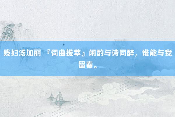 贱妇汤加丽 『词曲拔萃』闲酌与诗同醉，谁能与我留春。