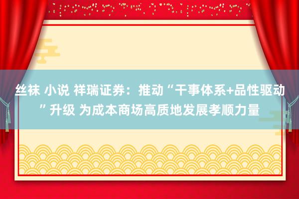 丝袜 小说 祥瑞证券：推动“干事体系+品性驱动”升级 为成本商场高质地发展孝顺力量