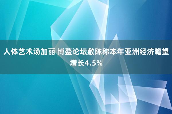 人体艺术汤加丽 博鳌论坛敷陈称本年亚洲经济瞻望增长4.5%