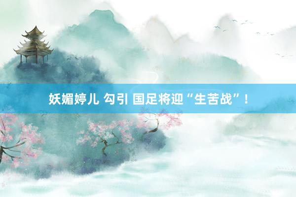 妖媚婷儿 勾引 国足将迎“生苦战”！