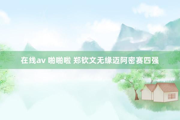 在线av 啪啪啦 郑钦文无缘迈阿密赛四强