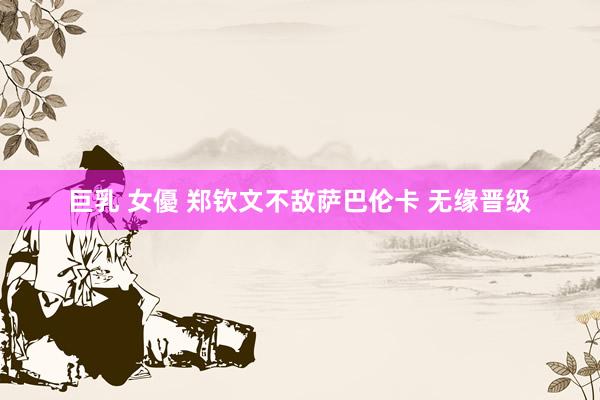 巨乳 女優 郑钦文不敌萨巴伦卡 无缘晋级