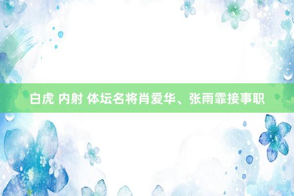 白虎 内射 体坛名将肖爱华、张雨霏接事职