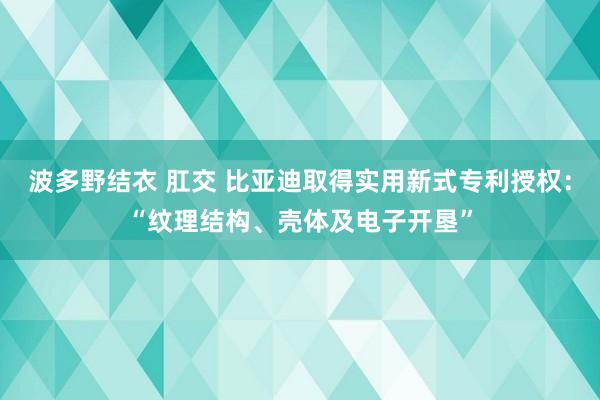 波多野结衣 肛交 比亚迪取得实用新式专利授权：“纹理结构、壳体及电子开垦”