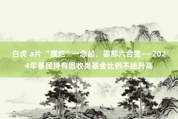 白虎 a片 “摆烂”一念起，霎那六合宽——2024年基民持有固收类基金比例不绝升高