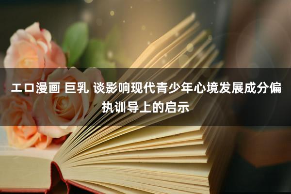 エロ漫画 巨乳 谈影响现代青少年心境发展成分偏执训导上的启示