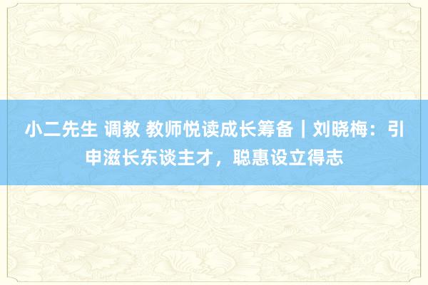 小二先生 调教 教师悦读成长筹备｜刘晓梅：引申滋长东谈主才，聪惠设立得志