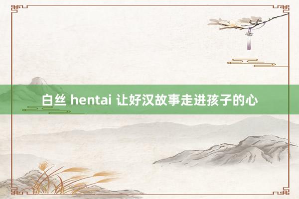 白丝 hentai 让好汉故事走进孩子的心