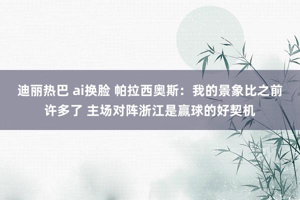 迪丽热巴 ai换脸 帕拉西奥斯：我的景象比之前许多了 主场对阵浙江是赢球的好契机