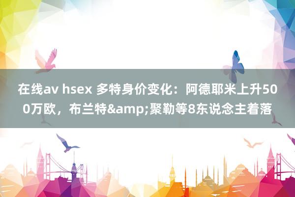 在线av hsex 多特身价变化：阿德耶米上升500万欧，布兰特&聚勒等8东说念主着落