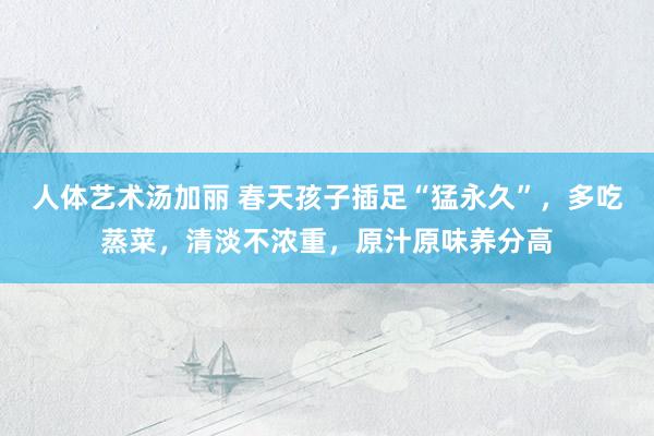 人体艺术汤加丽 春天孩子插足“猛永久”，多吃蒸菜，清淡不浓重，原汁原味养分高
