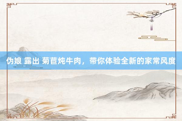 伪娘 露出 菊苣炖牛肉，带你体验全新的家常风度