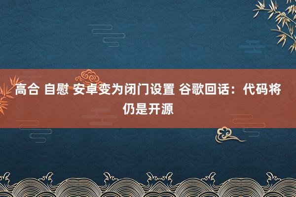 高合 自慰 安卓变为闭门设置 谷歌回话：代码将仍是开源