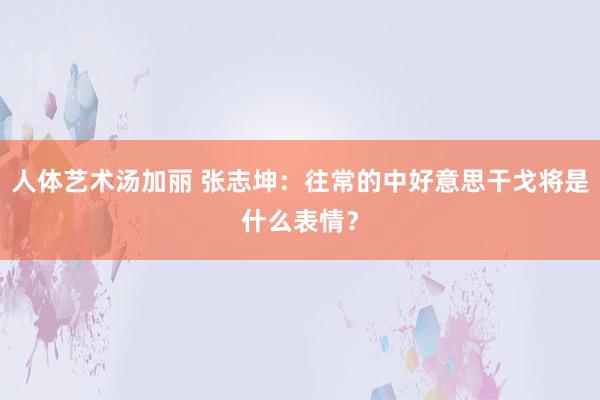 人体艺术汤加丽 张志坤：往常的中好意思干戈将是什么表情？