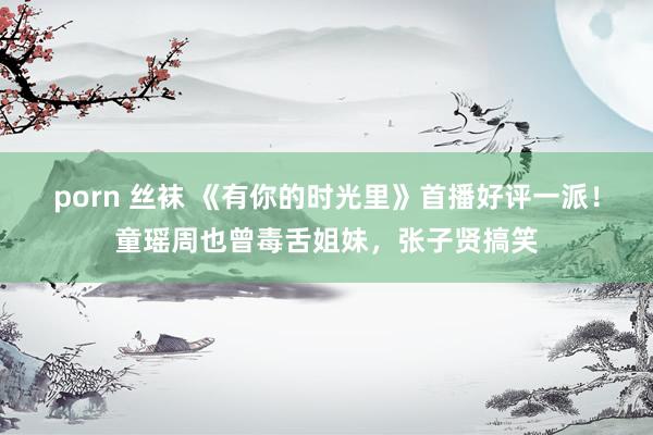 porn 丝袜 《有你的时光里》首播好评一派！童瑶周也曾毒舌姐妹，张子贤搞笑