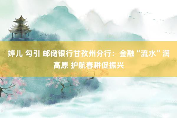 婷儿 勾引 邮储银行甘孜州分行：金融“流水”润高原 护航春耕促振兴