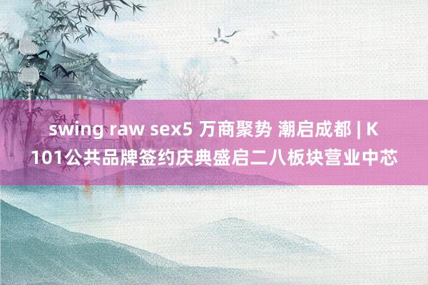 swing raw sex5 万商聚势 潮启成都 | K101公共品牌签约庆典盛启二八板块营业中芯