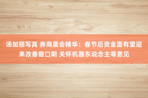 汤加丽写真 券商晨会精华：春节后资金面有望迎来改善窗口期 关怀机器东说念主等意见