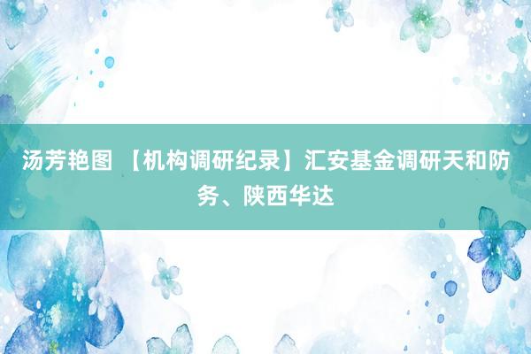 汤芳艳图 【机构调研纪录】汇安基金调研天和防务、陕西华达