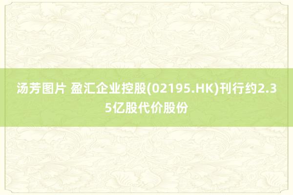 汤芳图片 盈汇企业控股(02195.HK)刊行约2.35亿股代价股份