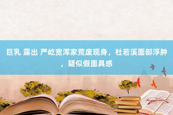 巨乳 露出 严屹宽浑家荒废现身，杜若溪面部浮肿，疑似假面具感