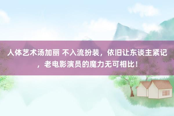 人体艺术汤加丽 不入流扮装，依旧让东谈主紧记，老电影演员的魔力无可相比！