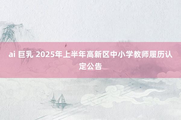 ai 巨乳 2025年上半年高新区中小学教师履历认定公告