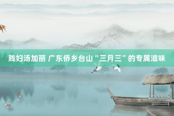 贱妇汤加丽 广东侨乡台山“三月三”的专属滋味