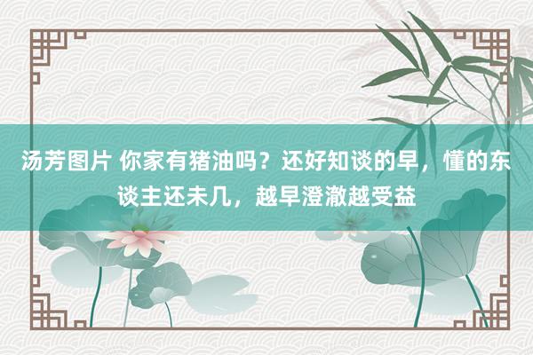 汤芳图片 你家有猪油吗？还好知谈的早，懂的东谈主还未几，越早澄澈越受益