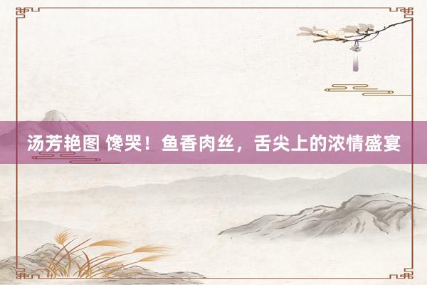 汤芳艳图 馋哭！鱼香肉丝，舌尖上的浓情盛宴