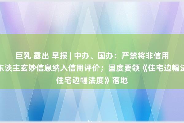 巨乳 露出 早报 | 中办、国办：严禁将非信用信息和个东谈主玄妙信息纳入信用评价；国度要领《住宅边幅法度》落地