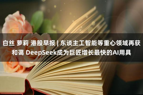 白丝 萝莉 港股早报 | 东谈主工智能等重心领域再获和蔼 DeepSeek成为巨匠增长最快的AI用具