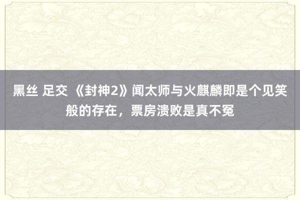 黑丝 足交 《封神2》闻太师与火麒麟即是个见笑般的存在，票房溃败是真不冤