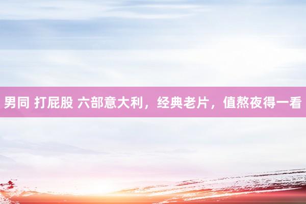 男同 打屁股 六部意大利，经典老片，值熬夜得一看