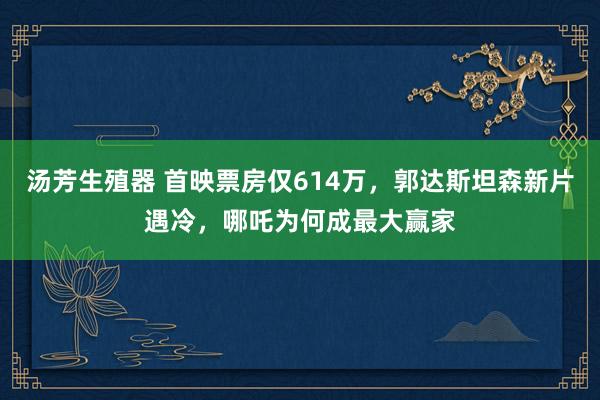 汤芳生殖器 首映票房仅614万，郭达斯坦森新片遇冷，哪吒为何成最大赢家