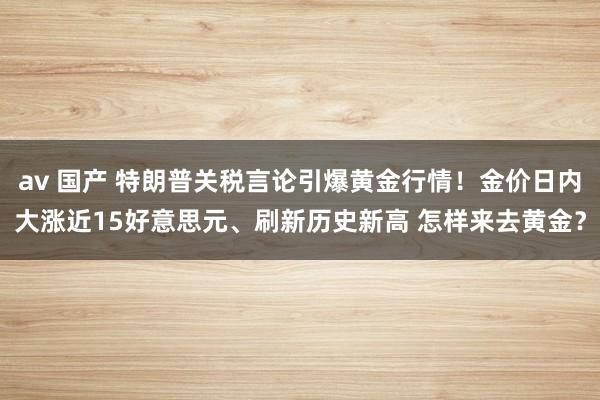av 国产 特朗普关税言论引爆黄金行情！金价日内大涨近15好意思元、刷新历史新高 怎样来去黄金？
